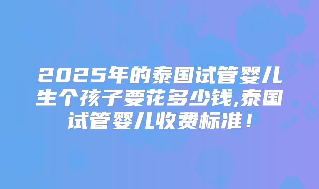 2025年的泰国试管婴儿生个孩子要花多少钱,泰国试管婴儿收费标准！