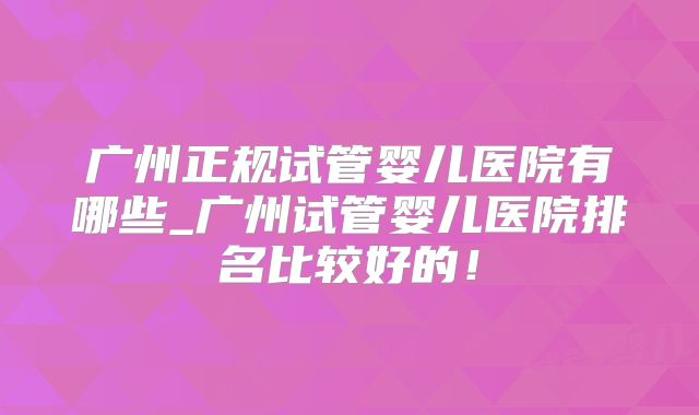 广州正规试管婴儿医院有哪些_广州试管婴儿医院排名比较好的！