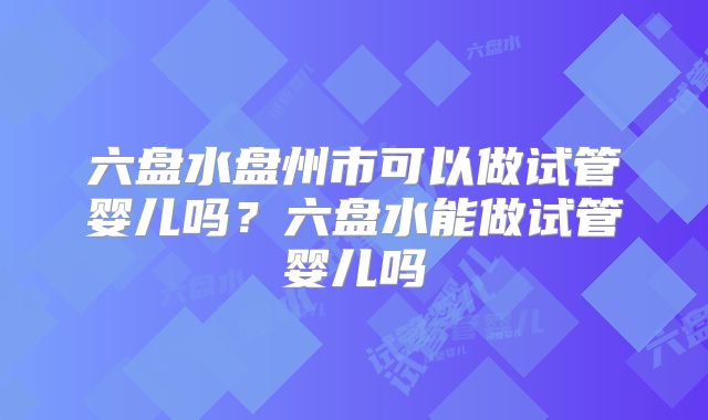 六盘水盘州市可以做试管婴儿吗？六盘水能做试管婴儿吗