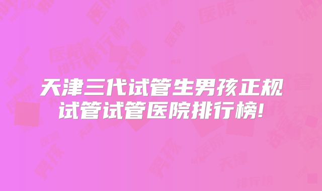 天津三代试管生男孩正规试管试管医院排行榜!