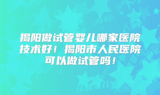 揭阳做试管婴儿哪家医院技术好！揭阳市人民医院可以做试管吗！