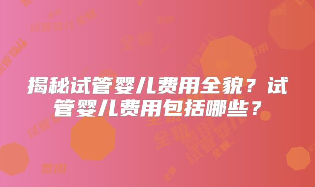 揭秘试管婴儿费用全貌？试管婴儿费用包括哪些？
