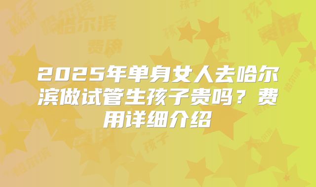 2025年单身女人去哈尔滨做试管生孩子贵吗?费用详细介绍