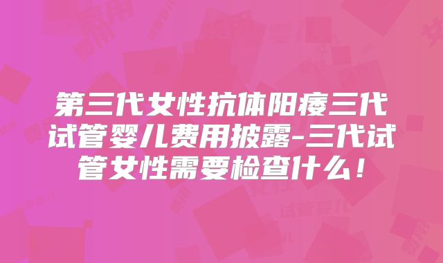 第三代女性抗体阳痿三代试管婴儿费用披露-三代试管女性需要检查什么！
