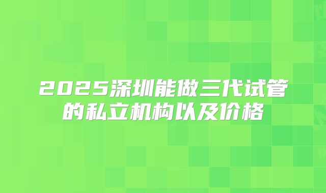 2025深圳能做三代试管的私立机构以及价格