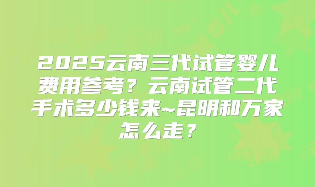2025云南三代试管婴儿费用参考？云南试管二代手术多少钱来~昆明和万家怎么走？