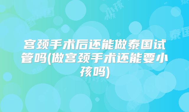 宫颈手术后还能做泰国试管吗(做宫颈手术还能要小孩吗)