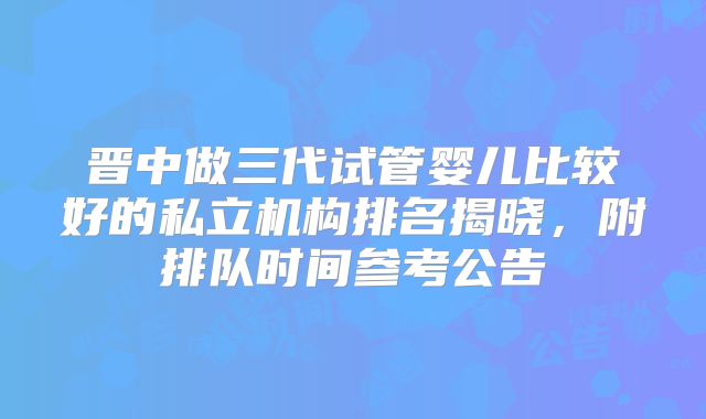 晋中做三代试管婴儿比较好的私立机构排名揭晓，附排队时间参考公告