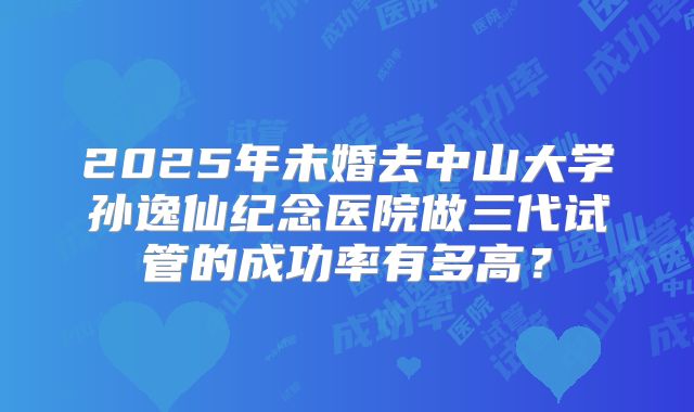 2025年未婚去中山大学孙逸仙纪念医院做三代试管的成功率有多高？