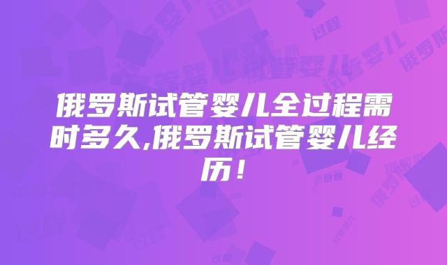 俄罗斯试管婴儿全过程需时多久,俄罗斯试管婴儿经历！