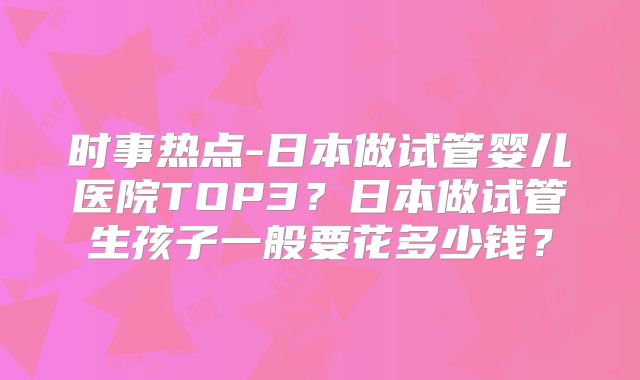 时事热点-日本做试管婴儿医院TOP3？日本做试管生孩子一般要花多少钱？