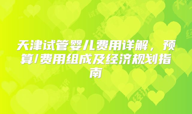 天津试管婴儿费用详解,预算/费用组成及经济规划指南