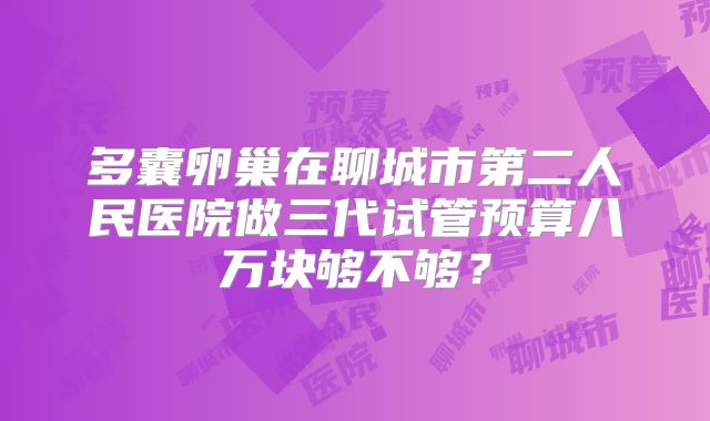 多囊卵巢在聊城市第二人民医院做三代试管预算八万块够不够？