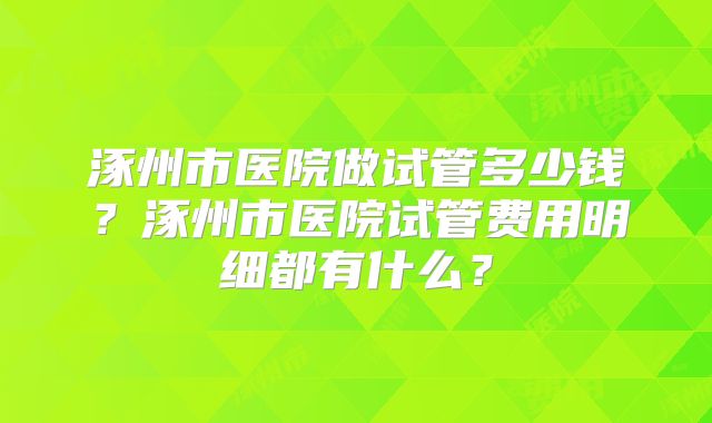 涿州市医院做试管多少钱?涿州市医院试管费用明细都有什么?