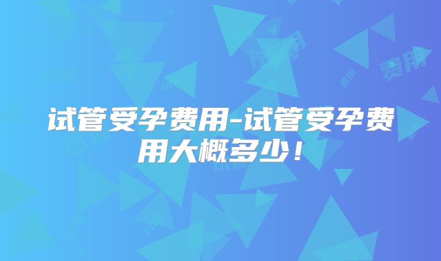 试管受孕费用-试管受孕费用大概多少!