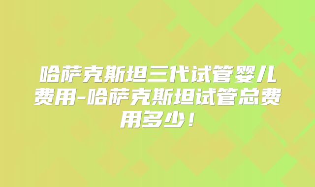 哈萨克斯坦三代试管婴儿费用-哈萨克斯坦试管总费用多少！