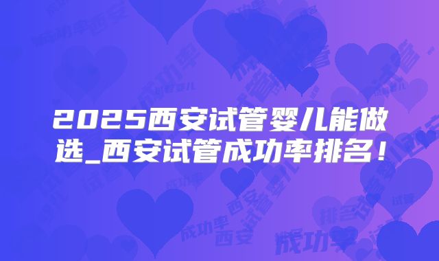 2025西安试管婴儿能做选_西安试管成功率排名！