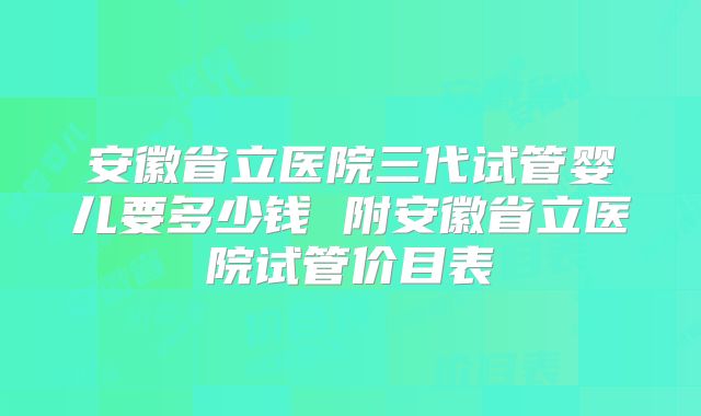 安徽省立医院三代试管婴儿要多少钱 附安徽省立医院试管价目表