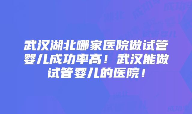 武汉湖北哪家医院做试管婴儿成功率高！武汉能做试管婴儿的医院！