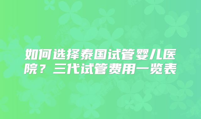 如何选择泰国试管婴儿医院？三代试管费用一览表