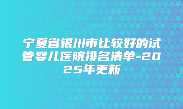 宁夏省银川市比较好的试管婴儿医院排名清单-2025年更新