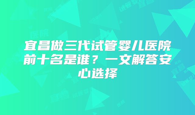 宜昌做三代试管婴儿医院前十名是谁？一文解答安心选择