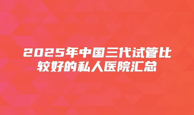 2025年中国三代试管比较好的私人医院汇总