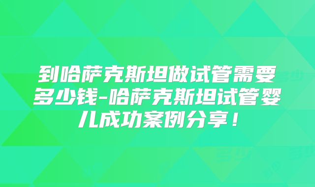 到哈萨克斯坦做试管需要多少钱-哈萨克斯坦试管婴儿成功案例分享！