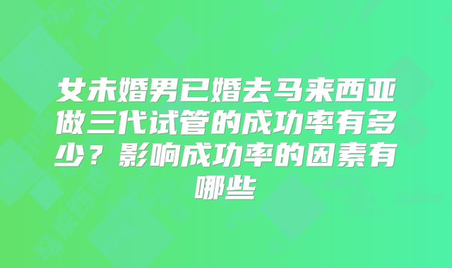 女未婚男已婚去马来西亚做三代试管的成功率有多少？影响成功率的因素有哪些