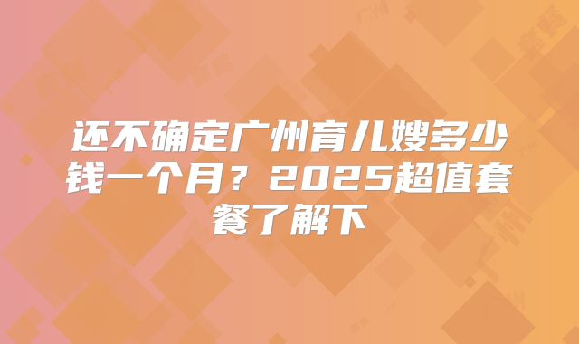 还不确定广州育儿嫂多少钱一个月？2025超值套餐了解下