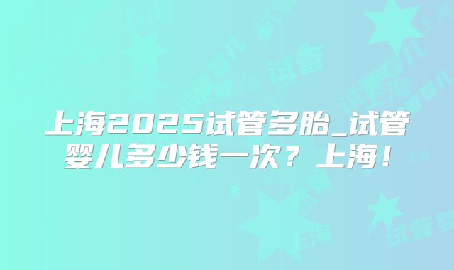 上海2025试管多胎_试管婴儿多少钱一次？上海！