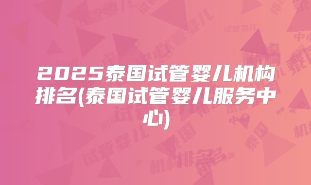 2025泰国试管婴儿机构排名(泰国试管婴儿服务中心)