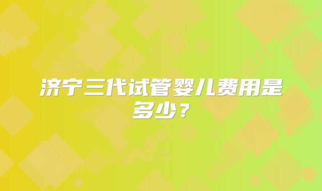 济宁三代试管婴儿费用是多少？