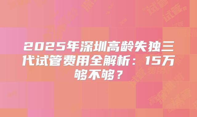 2025年深圳高龄失独三代试管费用全解析：15万够不够？
