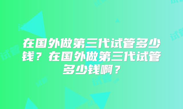 在国外做第三代试管多少钱?在国外做第三代试管多少钱啊?