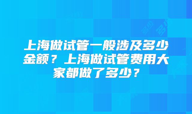 上海做试管一般涉及多少金额?上海做试管费用大家都做了多少?