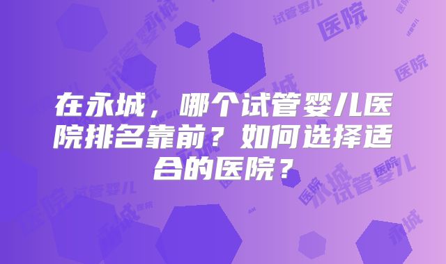 在永城，哪个试管婴儿医院排名靠前？如何选择适合的医院？