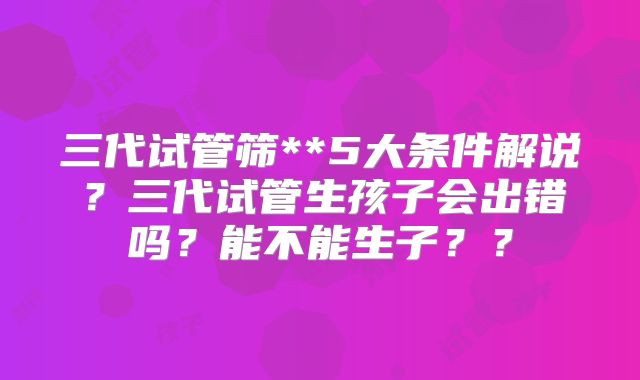 三代试管筛**5大条件解说？三代试管生孩子会出错吗？能不能生子？？