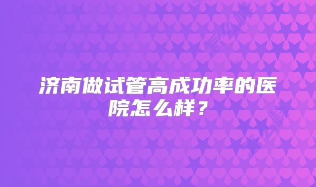 济南做试管高成功率的医院怎么样?