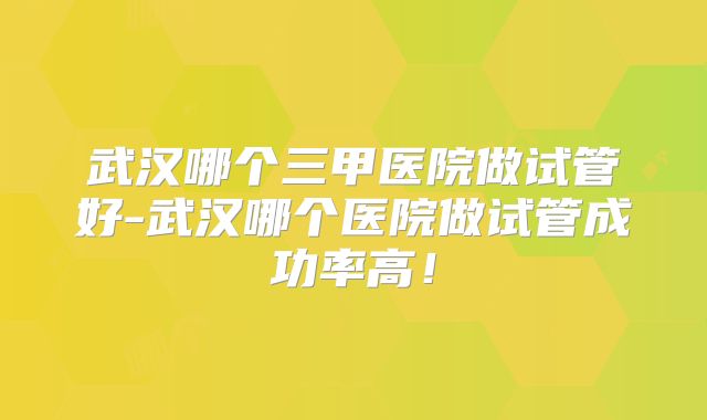 武汉哪个三甲医院做试管好-武汉哪个医院做试管成功率高！