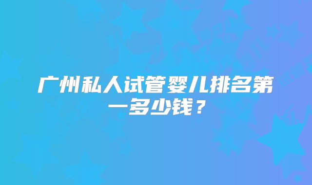 广州私人试管婴儿排名第一多少钱?