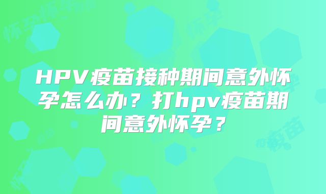 HPV疫苗接种期间意外怀孕怎么办？打hpv疫苗期间意外怀孕？