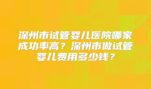 深州市试管婴儿医院哪家成功率高？深州市做试管婴儿费用多少钱？