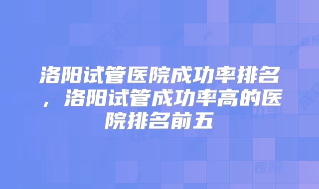 洛阳试管医院成功率排名，洛阳试管成功率高的医院排名前五