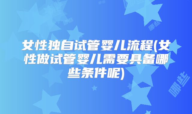 女性独自试管婴儿流程(女性做试管婴儿需要具备哪些条件呢)