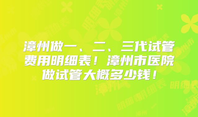 漳州做一、二、三代试管费用明细表!漳州市医院做试管大概多少钱!