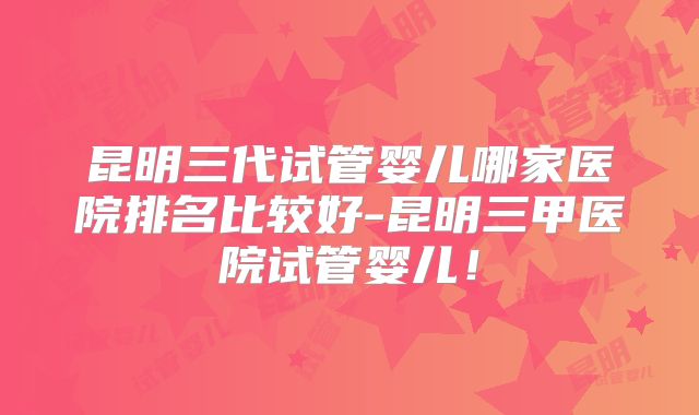 昆明三代试管婴儿哪家医院排名比较好-昆明三甲医院试管婴儿！