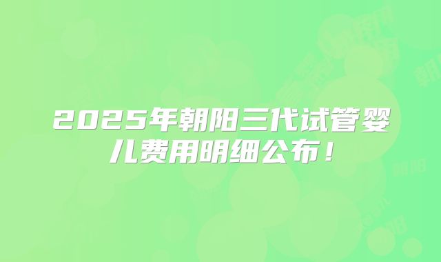 2025年朝阳三代试管婴儿费用明细公布！