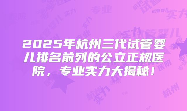 2025年杭州三代试管婴儿排名前列的公立正规医院,专业实力大揭秘!