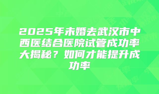 2025年未婚去武汉市中西医结合医院试管成功率大揭秘？如何才能提升成功率